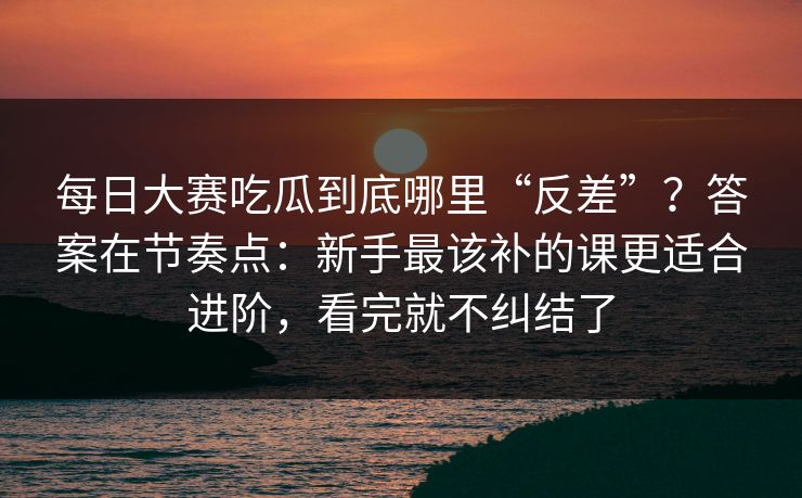 每日大赛吃瓜到底哪里“反差”？答案在节奏点：新手最该补的课更适合进阶，看完就不纠结了