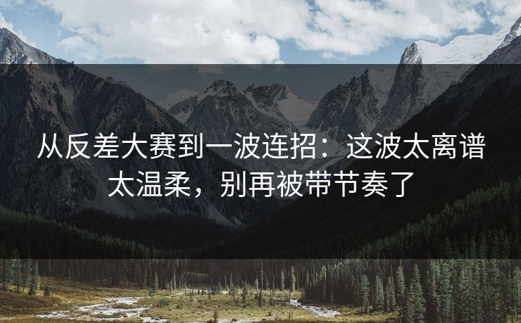 从反差大赛到一波连招：这波太离谱太温柔，别再被带节奏了